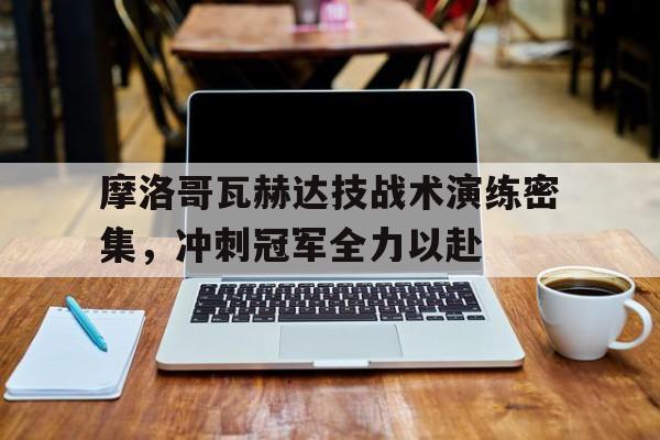九游体育-关于摩洛哥瓦赫达技战术演练密集，冲刺冠军全力以赴的信息