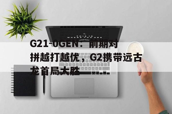九游体育-关于G21-0GEN：前期对拼越打越优，G2携带远古龙首局大胜的信息